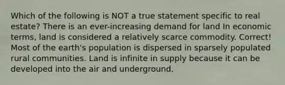 Which of the following is NOT a true statement specific to real estate? There is an ever-increasing demand for land In economic terms, land is considered a relatively scarce commodity. Correct! Most of the earth's population is dispersed in sparsely populated rural communities. Land is infinite in supply because it can be developed into the air and underground.