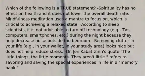 Which of the following is a TRUE statement? -Spirituality has no effect on health and it does not lower the overall death rate. -Mindfulness meditation uses a mantra to focus on, which is critical to achieving a relaxed state. -According to sleep scientists, it is not advisable to turn off technology (e.g., TVs, computers, smartphones, etc.) during the night because they help decrease noise outside the bedroom. -Removing clutter in your life (e.g., in your wallet, in your study area) looks nice but does not help reduce stress. -Dr. Jon Kabat-Zinn's quote "The little things, the little moments. They aren't little." refers to savoring and saving the special experiences in life in a "memory bank."