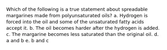 Which of the following is a true statement about spreadable margarines made from polyunsaturated oils? a. Hydrogen is forced into the oil and some of the unsaturated fatty acids accept it. b. The oil becomes harder after the hydrogen is added. c. The margarine becomes less saturated than the original oil. d. a and b e. b and c