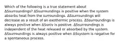 Which of the following is a true statement about ΔSsurroundings? ΔSsurroundings is positive when the system absorbs heat from the surroundings. ΔSsurroundings will decrease as a result of an exothermic process. ΔSsurroundings is always positive when ΔSuniv is positive. ΔSsurroundings is independent of the heat released or absorbed by the system. ΔSsurroundings is always positive when ΔSsystem is negative for a spontaneous process.