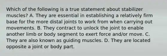 Which of the following is a true statement about stabilizer muscles? A. They are essential in establishing a relatively firm base for the more distal joints to work from when carrying out movements. B. They contract to unlock the joint to enable another limb or body segment to exert force and/or move. C. They are also known as guiding muscles. D. They are located opposite a joint or body part.