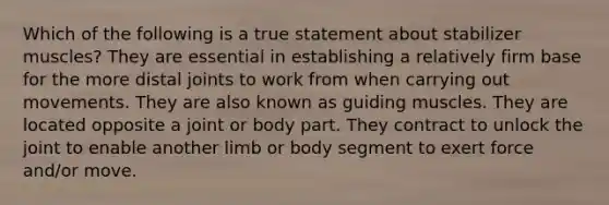 Which of the following is a true statement about stabilizer muscles? They are essential in establishing a relatively firm base for the more distal joints to work from when carrying out movements. They are also known as guiding muscles. They are located opposite a joint or body part. They contract to unlock the joint to enable another limb or body segment to exert force and/or move.