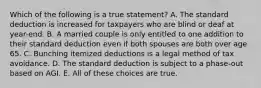 Which of the following is a true statement? A. The standard deduction is increased for taxpayers who are blind or deaf at year-end. B. A married couple is only entitled to one addition to their standard deduction even if both spouses are both over age 65. C. Bunching itemized deductions is a legal method of tax avoidance. D. The standard deduction is subject to a phase-out based on AGI. E. All of these choices are true.