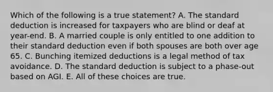 Which of the following is a true statement? A. The standard deduction is increased for taxpayers who are blind or deaf at year-end. B. A married couple is only entitled to one addition to their standard deduction even if both spouses are both over age 65. C. Bunching itemized deductions is a legal method of tax avoidance. D. The standard deduction is subject to a phase-out based on AGI. E. All of these choices are true.