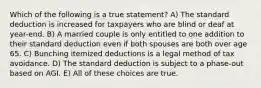 Which of the following is a true statement? A) The standard deduction is increased for taxpayers who are blind or deaf at year-end. B) A married couple is only entitled to one addition to their standard deduction even if both spouses are both over age 65. C) Bunching itemized deductions is a legal method of tax avoidance. D) The standard deduction is subject to a phase-out based on AGI. E) All of these choices are true.