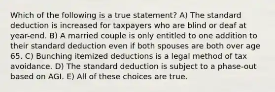 Which of the following is a true statement? A) The standard deduction is increased for taxpayers who are blind or deaf at year-end. B) A married couple is only entitled to one addition to their standard deduction even if both spouses are both over age 65. C) Bunching itemized deductions is a legal method of tax avoidance. D) The standard deduction is subject to a phase-out based on AGI. E) All of these choices are true.