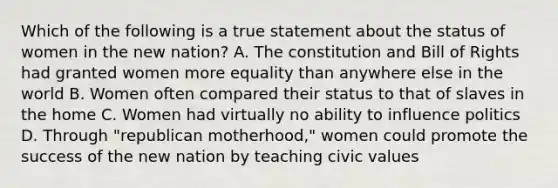 Which of the following is a true statement about the status of women in the new nation? A. The constitution and Bill of Rights had granted women more equality than anywhere else in the world B. Women often compared their status to that of slaves in the home C. Women had virtually no ability to influence politics D. Through "republican motherhood," women could promote the success of the new nation by teaching civic values