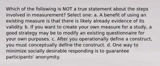 Which of the following is NOT a true statement about the steps involved in measurement? Select one: a. A benefit of using an existing measure is that there is likely already evidence of its validity. b. If you want to create your own measure for a study, a good strategy may be to modify an existing questionnaire for your own purposes. c. After you operationally define a construct, you must conceptually define the construct. d. One way to minimize socially desirable responding is to guarantee participants' anonymity.