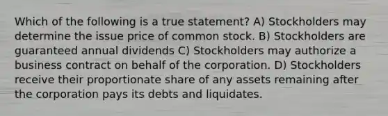 Which of the following is a true statement? A) Stockholders may determine the issue price of common stock. B) Stockholders are guaranteed annual dividends C) Stockholders may authorize a business contract on behalf of the corporation. D) Stockholders receive their proportionate share of any assets remaining after the corporation pays its debts and liquidates.