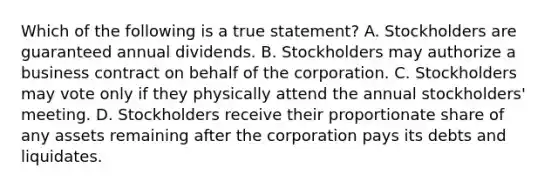 Which of the following is a true​ statement? A. Stockholders are guaranteed annual dividends. B. Stockholders may authorize a business contract on behalf of the corporation. C. Stockholders may vote only if they physically attend the annual​ stockholders' meeting. D. Stockholders receive their proportionate share of any assets remaining after the corporation pays its debts and liquidates.