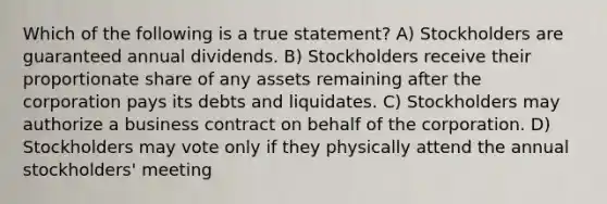 Which of the following is a true statement? A) Stockholders are guaranteed annual dividends. B) Stockholders receive their proportionate share of any assets remaining after the corporation pays its debts and liquidates. C) Stockholders may authorize a business contract on behalf of the corporation. D) Stockholders may vote only if they physically attend the annual stockholders' meeting