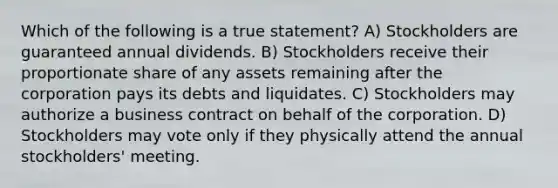 Which of the following is a true statement? A) Stockholders are guaranteed annual dividends. B) Stockholders receive their proportionate share of any assets remaining after the corporation pays its debts and liquidates. C) Stockholders may authorize a business contract on behalf of the corporation. D) Stockholders may vote only if they physically attend the annual stockholders' meeting.