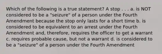 Which of the following is a true statement? A stop . . . a. is NOT considered to be a "seizure" of a person under the Fourth Amendment because the stop only lasts for a short time b. is considered to be equivalent to an arrest under the Fourth Amendment and, therefore, requires the officer to get a warrant c. requires probable cause, but not a warrant d. is considered to be a "seizure" of a person under the Fourth Amendment