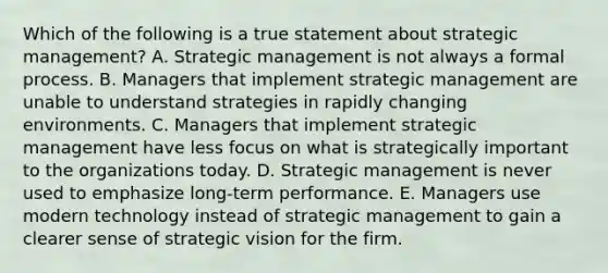 Which of the following is a true statement about strategic​ management? A. Strategic management is not always a formal process. B. Managers that implement strategic management are unable to understand strategies in rapidly changing environments. C. Managers that implement strategic management have less focus on what is strategically important to the organizations today. D. Strategic management is never used to emphasize​ long-term performance. E. Managers use modern technology instead of strategic management to gain a clearer sense of strategic vision for the firm.