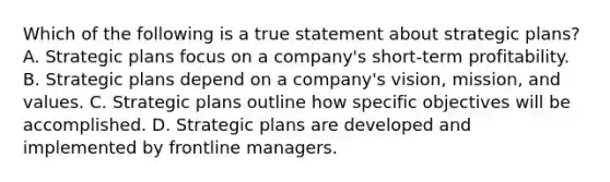 Which of the following is a true statement about strategic plans? A. Strategic plans focus on a company's short-term profitability. B. Strategic plans depend on a company's vision, mission, and values. C. Strategic plans outline how specific objectives will be accomplished. D. Strategic plans are developed and implemented by frontline managers.