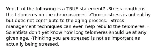 Which of the following is a TRUE statement? -Stress lengthens the telomeres on the chromosomes. -Chronic stress is unhealthy but does not contribute to the aging process. -Stress management techniques can even help rebuild the telomeres. -Scientists don't yet know how long telomeres should be at any given age. -Thinking you are stressed is not as important as actually being stressed.