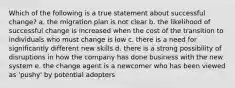 Which of the following is a true statement about successful change? a. the migration plan is not clear b. the likelihood of successful change is increased when the cost of the transition to individuals who must change is low c. there is a need for significantly different new skills d. there is a strong possibility of disruptions in how the company has done business with the new system e. the change agent is a newcomer who has been viewed as 'pushy' by potential adopters