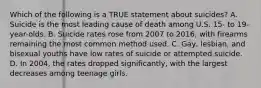 Which of the following is a TRUE statement about suicides? A. Suicide is the most leading cause of death among U.S. 15- to 19-year-olds. B. Suicide rates rose from 2007 to 2016, with firearms remaining the most common method used. C. Gay, lesbian, and bisexual youths have low rates of suicide or attempted suicide. D. In 2004, the rates dropped significantly, with the largest decreases among teenage girls.