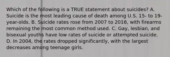 Which of the following is a TRUE statement about suicides? A. Suicide is the most leading cause of death among U.S. 15- to 19-year-olds. B. Suicide rates rose from 2007 to 2016, with firearms remaining the most common method used. C. Gay, lesbian, and bisexual youths have low rates of suicide or attempted suicide. D. In 2004, the rates dropped significantly, with the largest decreases among teenage girls.