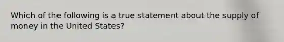 Which of the following is a true statement about the supply of money in the United States?