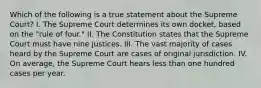 Which of the following is a true statement about the Supreme Court? I. The Supreme Court determines its own docket, based on the "rule of four." II. The Constitution states that the Supreme Court must have nine justices. III. The vast majority of cases heard by the Supreme Court are cases of original jurisdiction. IV. On average, the Supreme Court hears less than one hundred cases per year.