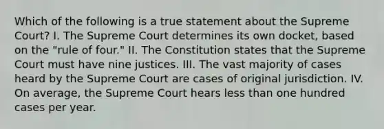 Which of the following is a true statement about the Supreme Court? I. The Supreme Court determines its own docket, based on the "rule of four." II. The Constitution states that the Supreme Court must have nine justices. III. The vast majority of cases heard by the Supreme Court are cases of original jurisdiction. IV. On average, the Supreme Court hears less than one hundred cases per year.