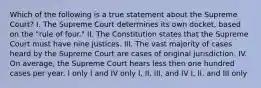 Which of the following is a true statement about the Supreme Court? I. The Supreme Court determines its own docket, based on the "rule of four." II. The Constitution states that the Supreme Court must have nine justices. III. The vast majority of cases heard by the Supreme Court are cases of original jurisdiction. IV. On average, the Supreme Court hears less then one hundred cases per year. I only I and IV only I, II, III, and IV I, II, and III only