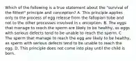 Which of the following is a true statement about the "survival of the fittest" principle and conception? A. This principle applies only to the process of egg release from the fallopian tube and not to the other processes involved in c onception. B. The eggs that manage to reach the sperm are likely to be healthy, as eggs with serious defects tend to be unable to reach the sperm. C. The sperm that manage to reach the egg are likely to be healthy, as sperm with serious defects tend to be unable to reach the egg. D. This principle does not come into play until the child is born.