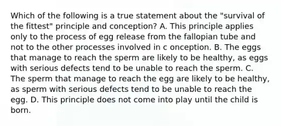 Which of the following is a true statement about the "survival of the fittest" principle and conception? A. This principle applies only to the process of egg release from the fallopian tube and not to the other processes involved in c onception. B. The eggs that manage to reach the sperm are likely to be healthy, as eggs with serious defects tend to be unable to reach the sperm. C. The sperm that manage to reach the egg are likely to be healthy, as sperm with serious defects tend to be unable to reach the egg. D. This principle does not come into play until the child is born.