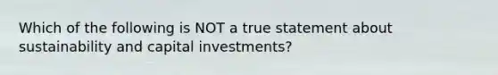 Which of the following is NOT a true statement about sustainability and capital investments?