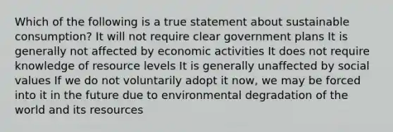 Which of the following is a true statement about sustainable consumption? It will not require clear government plans It is generally not affected by economic activities It does not require knowledge of resource levels It is generally unaffected by social values If we do not voluntarily adopt it now, we may be forced into it in the future due to environmental degradation of the world and its resources