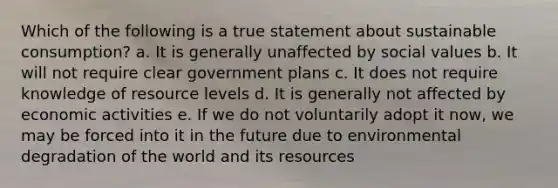 Which of the following is a true statement about sustainable consumption? a. It is generally unaffected by social values b. It will not require clear government plans c. It does not require knowledge of resource levels d. It is generally not affected by economic activities e. If we do not voluntarily adopt it now, we may be forced into it in the future due to environmental degradation of the world and its resources