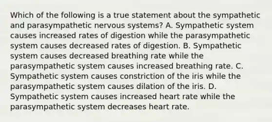 Which of the following is a true statement about the sympathetic and parasympathetic nervous systems? A. Sympathetic system causes increased rates of digestion while the parasympathetic system causes decreased rates of digestion. B. Sympathetic system causes decreased breathing rate while the parasympathetic system causes increased breathing rate. C. Sympathetic system causes constriction of the iris while the parasympathetic system causes dilation of the iris. D. Sympathetic system causes increased heart rate while the parasympathetic system decreases heart rate.