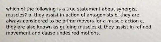 which of the following is a true statement about synergist muscles? a. they assist in action of antagonists b. they are always considered to be prime movers for a muscle action c. they are also known as guiding muscles d. they assist in refined movement and cause undesired motions.