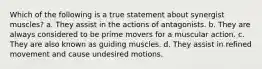 Which of the following is a true statement about synergist muscles? a. They assist in the actions of antagonists. b. They are always considered to be prime movers for a muscular action. c. They are also known as guiding muscles. d. They assist in refined movement and cause undesired motions.