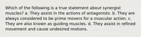 Which of the following is a true statement about synergist muscles? a. They assist in the actions of antagonists. b. They are always considered to be prime movers for a muscular action. c. They are also known as guiding muscles. d. They assist in refined movement and cause undesired motions.