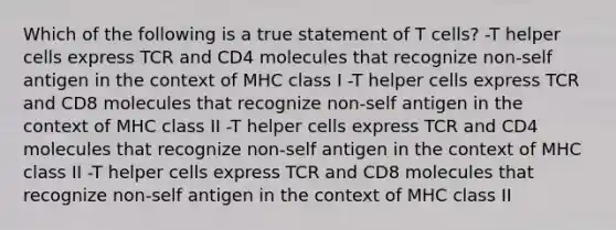 Which of the following is a true statement of T cells? -T helper cells express TCR and CD4 molecules that recognize non-self antigen in the context of MHC class I -T helper cells express TCR and CD8 molecules that recognize non-self antigen in the context of MHC class II -T helper cells express TCR and CD4 molecules that recognize non-self antigen in the context of MHC class II -T helper cells express TCR and CD8 molecules that recognize non-self antigen in the context of MHC class II