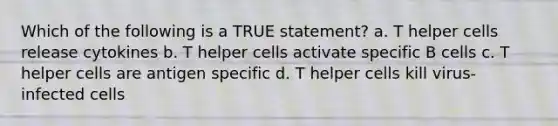 Which of the following is a TRUE statement? a. T helper cells release cytokines b. T helper cells activate specific B cells c. T helper cells are antigen specific d. T helper cells kill virus-infected cells