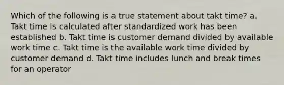 Which of the following is a true statement about takt time? a. Takt time is calculated after standardized work has been established b. Takt time is customer demand divided by available work time c. Takt time is the available work time divided by customer demand d. Takt time includes lunch and break times for an operator