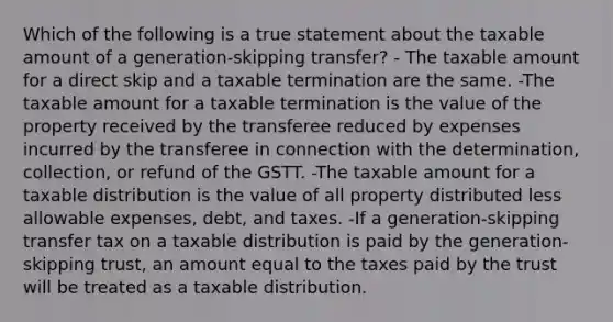 Which of the following is a true statement about the taxable amount of a generation-skipping transfer? - The taxable amount for a direct skip and a taxable termination are the same. -The taxable amount for a taxable termination is the value of the property received by the transferee reduced by expenses incurred by the transferee in connection with the determination, collection, or refund of the GSTT. -The taxable amount for a taxable distribution is the value of all property distributed less allowable expenses, debt, and taxes. -If a generation-skipping transfer tax on a taxable distribution is paid by the generation-skipping trust, an amount equal to the taxes paid by the trust will be treated as a taxable distribution.