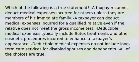 Which of the following is a true statement? -A taxpayer cannot deduct medical expenses incurred for others unless they are members of his immediate family. -A taxpayer can deduct medical expenses incurred for a qualified relative even if the relative does not meet the gross income test. -Deductible medical expenses typically include Botox treatments and other cosmetic procedures incurred to enhance a taxpayer's appearance. -Deductible medical expenses do not include long-term care services for disabled spouses and dependents. -All of the choices are true.