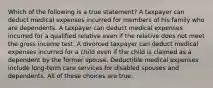 Which of the following is a true statement? A taxpayer can deduct medical expenses incurred for members of his family who are dependents. A taxpayer can deduct medical expenses incurred for a qualified relative even if the relative does not meet the gross income test. A divorced taxpayer can deduct medical expenses incurred for a child even if the child is claimed as a dependent by the former spouse. Deductible medical expenses include long-term care services for disabled spouses and dependents. All of these choices are true.