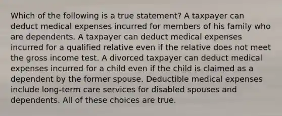 Which of the following is a true statement? A taxpayer can deduct medical expenses incurred for members of his family who are dependents. A taxpayer can deduct medical expenses incurred for a qualified relative even if the relative does not meet the gross income test. A divorced taxpayer can deduct medical expenses incurred for a child even if the child is claimed as a dependent by the former spouse. Deductible medical expenses include long-term care services for disabled spouses and dependents. All of these choices are true.