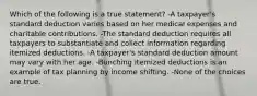 Which of the following is a true statement? -A taxpayer's standard deduction varies based on her medical expenses and charitable contributions. -The standard deduction requires all taxpayers to substantiate and collect information regarding itemized deductions. -A taxpayer's standard deduction amount may vary with her age. -Bunching itemized deductions is an example of tax planning by income shifting. -None of the choices are true.