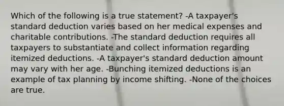 Which of the following is a true statement? -A taxpayer's standard deduction varies based on her medical expenses and charitable contributions. -The standard deduction requires all taxpayers to substantiate and collect information regarding itemized deductions. -A taxpayer's standard deduction amount may vary with her age. -Bunching itemized deductions is an example of tax planning by income shifting. -None of the choices are true.