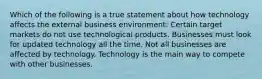 Which of the following is a true statement about how technology affects the external business environment: Certain target markets do not use technological products. Businesses must look for updated technology all the time. Not all businesses are affected by technology. Technology is the main way to compete with other businesses.