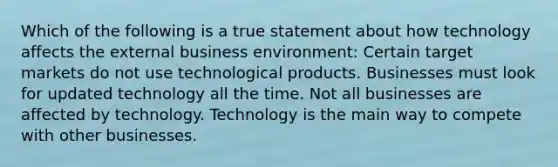 Which of the following is a true statement about how technology affects the external business environment: Certain target markets do not use technological products. Businesses must look for updated technology all the time. Not all businesses are affected by technology. Technology is the main way to compete with other businesses.