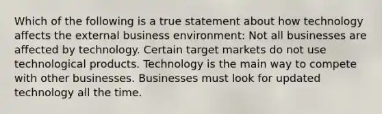 Which of the following is a true statement about how technology affects the external business environment: Not all businesses are affected by technology. Certain target markets do not use technological products. Technology is the main way to compete with other businesses. Businesses must look for updated technology all the time.