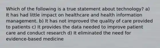 Which of the following is a true statement about technology? a) It has had little impact on healthcare and health information management. b) It has not improved the quality of care provided to patients c) It provides the data needed to improve patient care and conduct research d) It eliminated the need for evidence-based medicine