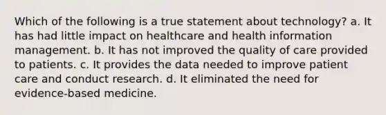 Which of the following is a true statement about technology? a. It has had little impact on healthcare and health information management. b. It has not improved the quality of care provided to patients. c. It provides the data needed to improve patient care and conduct research. d. It eliminated the need for evidence-based medicine.